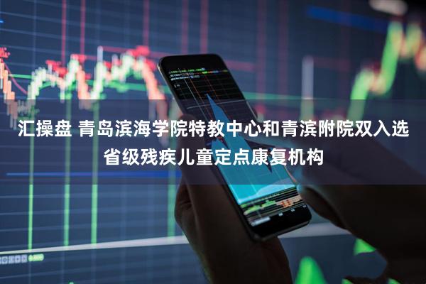 汇操盘 青岛滨海学院特教中心和青滨附院双入选省级残疾儿童定点康复机构