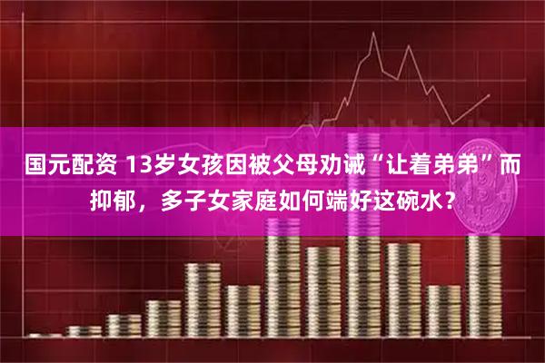 国元配资 13岁女孩因被父母劝诫“让着弟弟”而抑郁，多子女家庭如何端好这碗水？
