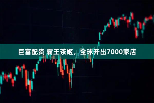 巨富配资 霸王茶姬，全球开出7000家店