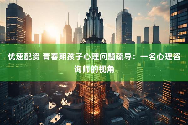 优速配资 青春期孩子心理问题疏导：一名心理咨询师的视角