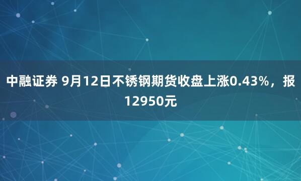 中融证券 9月12日不锈钢期货收盘上涨0.43%，报12950元