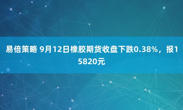 易倍策略 9月12日橡胶期货收盘下跌0.38%，报15820元
