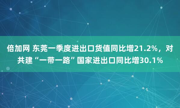 倍加网 东莞一季度进出口货值同比增21.2%，对共建“一带一路”国家进出口同比增30.1%