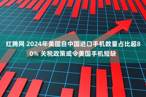 红腾网 2024年美国自中国进口手机数量占比超80% 关税政策或令美国手机短缺