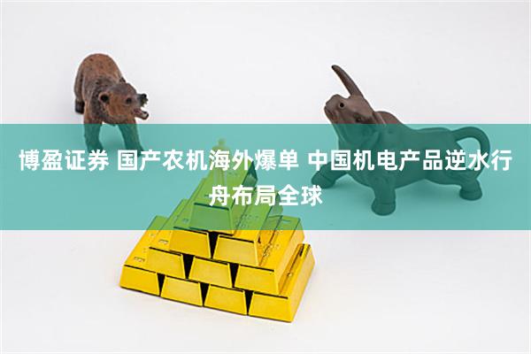 博盈证券 国产农机海外爆单 中国机电产品逆水行舟布局全球