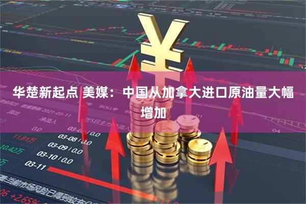 华楚新起点 美媒：中国从加拿大进口原油量大幅增加