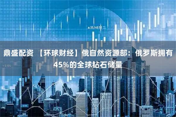 鼎盛配资 【环球财经】俄自然资源部：俄罗斯拥有45%的全球钻石储量
