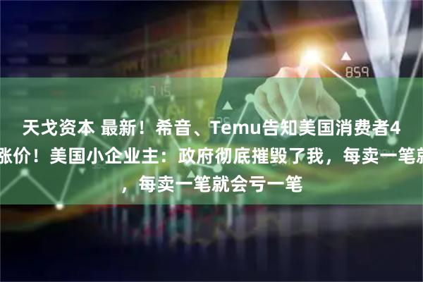 天戈资本 最新！希音、Temu告知美国消费者4月25日起涨价！美国小企业主：政府彻底摧毁了我，每卖一笔就会亏一笔