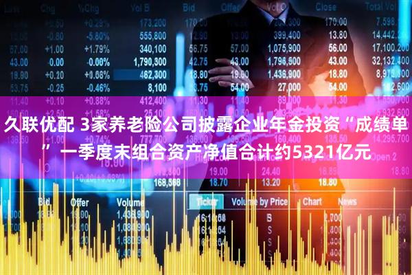 久联优配 3家养老险公司披露企业年金投资“成绩单” 一季度末组合资产净值合计约5321亿元