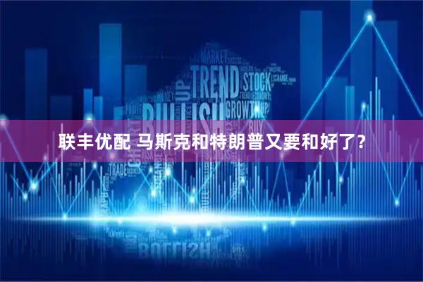 联丰优配 马斯克和特朗普又要和好了？