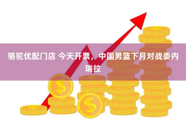 骆驼优配门店 今天开票，中国男篮下月对战委内瑞拉