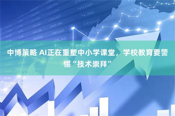 中博策略 AI正在重塑中小学课堂，学校教育要警惕“技术崇拜”