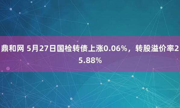 鼎和网 5月27日国检转债上涨0.06%，转股溢价率25.88%