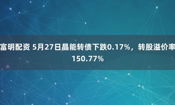 富明配资 5月27日晶能转债下跌0.17%，转股溢价率150.77%
