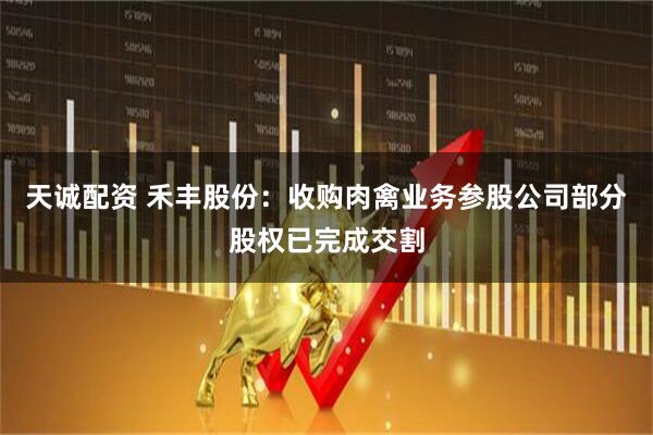 天诚配资 禾丰股份：收购肉禽业务参股公司部分股权已完成交割