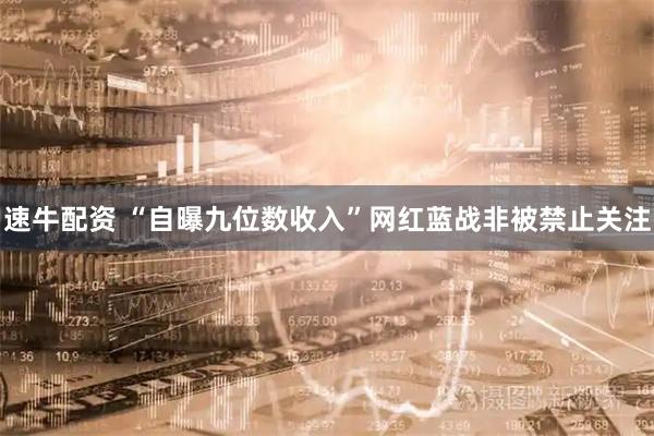 速牛配资 “自曝九位数收入”网红蓝战非被禁止关注