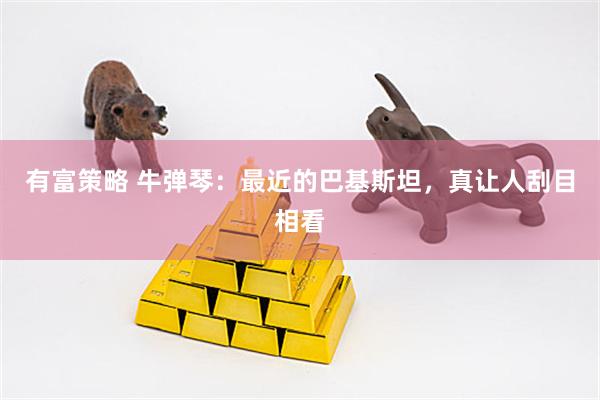 有富策略 牛弹琴：最近的巴基斯坦，真让人刮目相看
