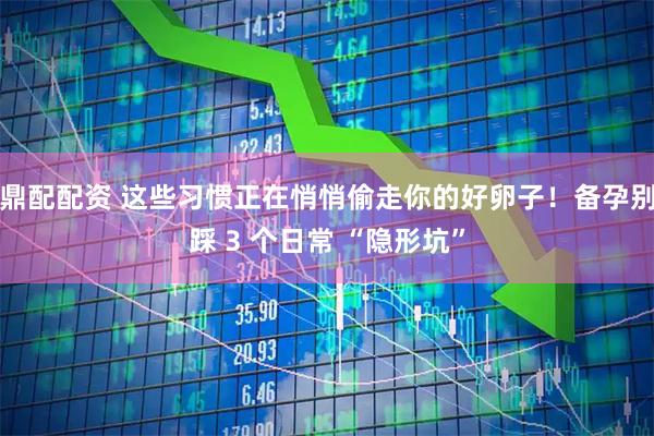 鼎配配资 这些习惯正在悄悄偷走你的好卵子！备孕别踩 3 个日常 “隐形坑”
