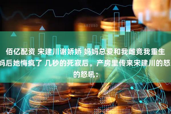 佰亿配资 宋建川谢娇娇 妈妈总爱和我雌竞我重生换妈后她悔疯了 几秒的死寂后。产房里传来宋建川的怒吼：