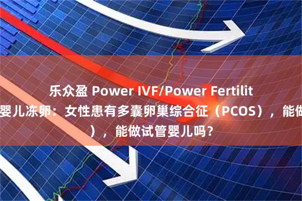 乐众盈 Power IVF/Power Fertility 墨西哥试管婴儿冻卵：女性患有多囊卵巢综合征（PCOS），能做试管婴儿吗？