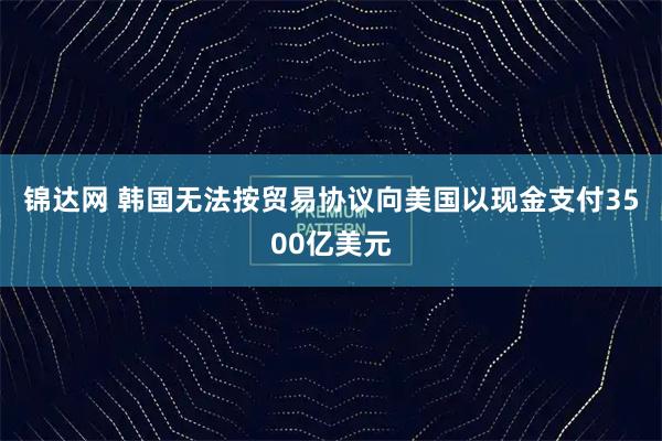 锦达网 韩国无法按贸易协议向美国以现金支付3500亿美元
