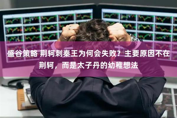 盛谷策略 荆轲刺秦王为何会失败？主要原因不在荆轲，而是太子丹的幼稚想法