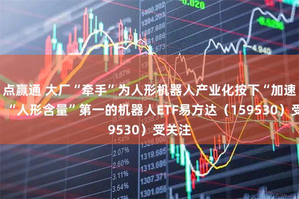 点赢通 大厂“牵手”为人形机器人产业化按下“加速键”，“人形含量”第一的机器人ETF易方达（159530）受关注