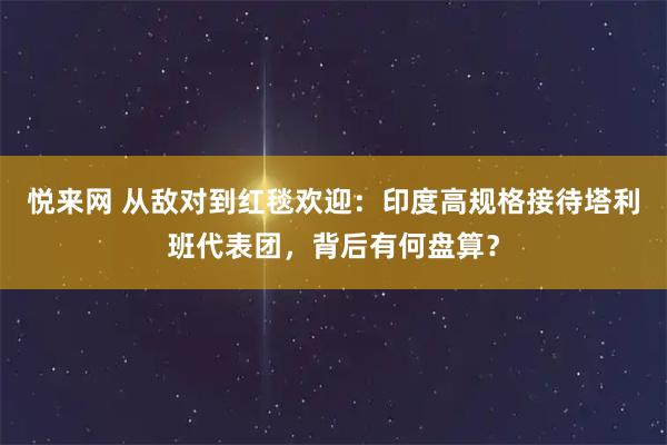 悦来网 从敌对到红毯欢迎：印度高规格接待塔利班代表团，背后有何盘算？