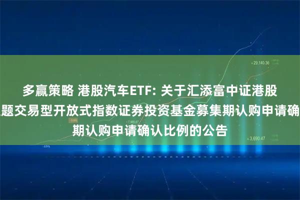 多赢策略 港股汽车ETF: 关于汇添富中证港股通汽车产业主题交易型开放式指数证券投资基金募集期认购申请确认比例的公告