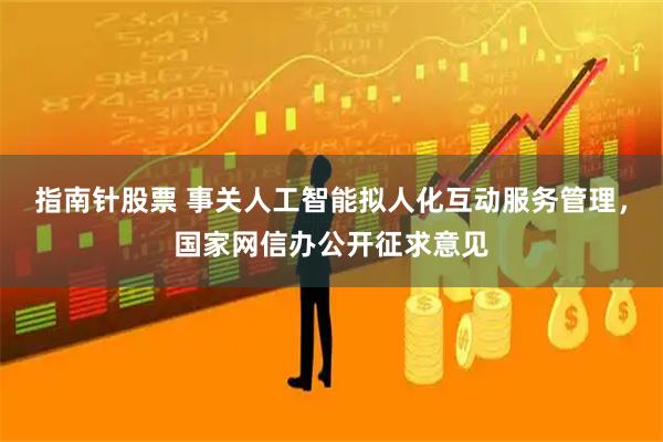 指南针股票 事关人工智能拟人化互动服务管理，国家网信办公开征求意见