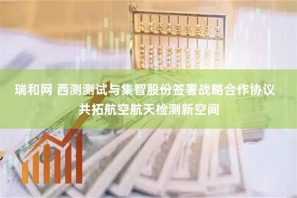 瑞和网 西测测试与集智股份签署战略合作协议  共拓航空航天检测新空间