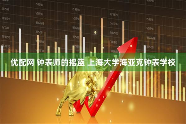 优配网 钟表师的摇篮 上海大学海亚克钟表学校