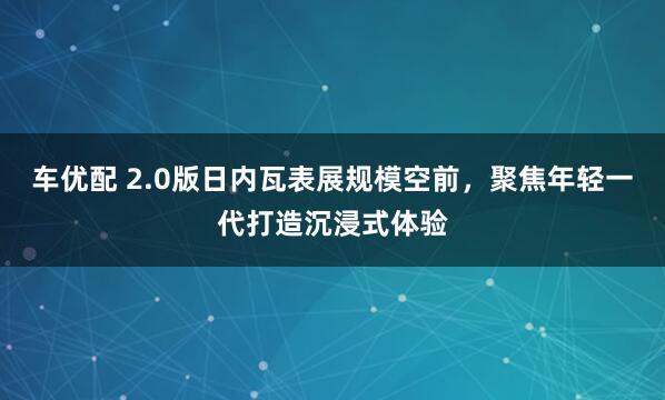 车优配 2.0版日内瓦表展规模空前，聚焦年轻一代打造沉浸式体验