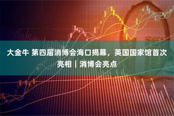 大金牛 第四届消博会海口揭幕，英国国家馆首次亮相｜消博会亮点