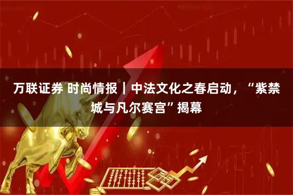 万联证券 时尚情报｜中法文化之春启动，“紫禁城与凡尔赛宫”揭幕