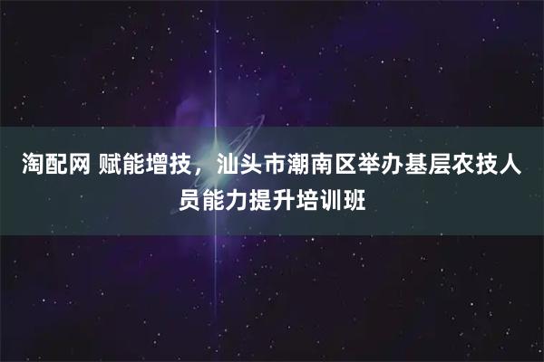 淘配网 赋能增技，汕头市潮南区举办基层农技人员能力提升培训班