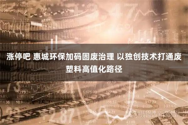 涨停吧 惠城环保加码固废治理 以独创技术打通废塑料高值化路径