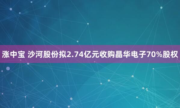 涨中宝 沙河股份拟2.74亿元收购晶华电子70%股权