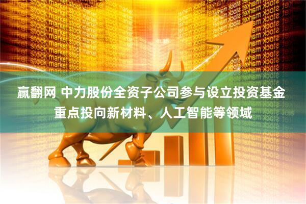 赢翻网 中力股份全资子公司参与设立投资基金 重点投向新材料、人工智能等领域