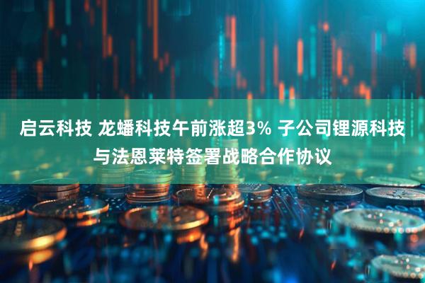 启云科技 龙蟠科技午前涨超3% 子公司锂源科技与法恩莱特签署战略合作协议