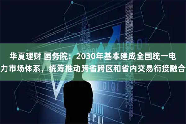 华夏理财 国务院：2030年基本建成全国统一电力市场体系，统筹推动跨省跨区和省内交易衔接融合