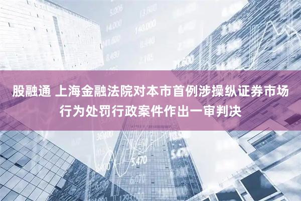 股融通 上海金融法院对本市首例涉操纵证券市场行为处罚行政案件作出一审判决