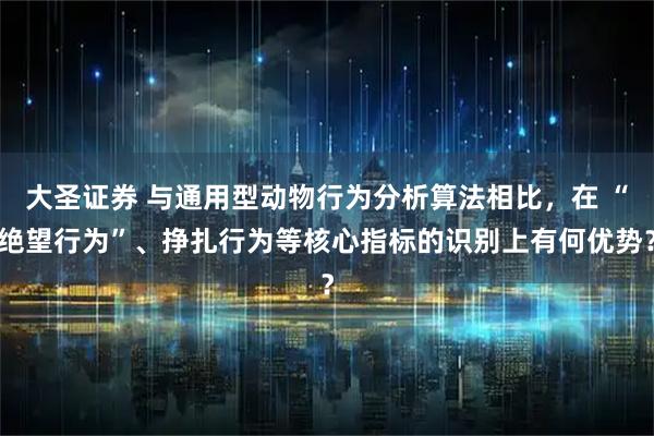 大圣证券 与通用型动物行为分析算法相比，在 “绝望行为”、挣扎行为等核心指标的识别上有何优势？