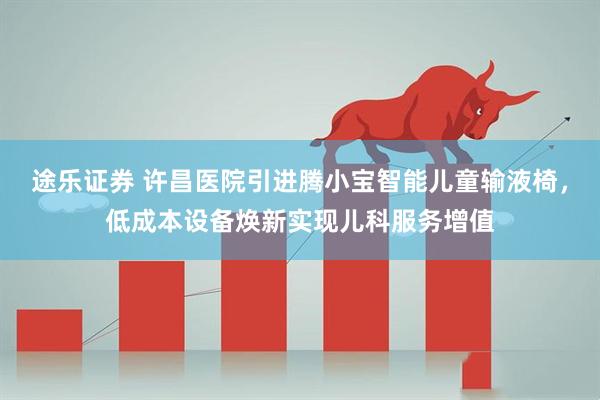 途乐证券 许昌医院引进腾小宝智能儿童输液椅，低成本设备焕新实现儿科服务增值