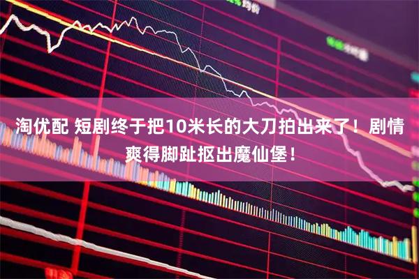 淘优配 短剧终于把10米长的大刀拍出来了！剧情爽得脚趾抠出魔仙堡！