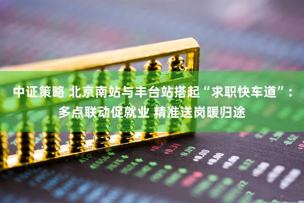 中证策略 北京南站与丰台站搭起“求职快车道”：多点联动促就业 精准送岗暖归途