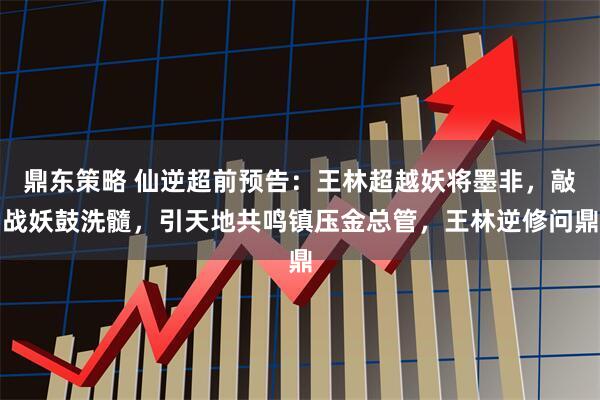 鼎东策略 仙逆超前预告：王林超越妖将墨非，敲战妖鼓洗髓，引天地共鸣镇压金总管，王林逆修问鼎