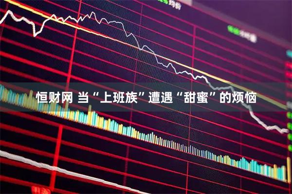 恒财网 当“上班族”遭遇“甜蜜”的烦恼