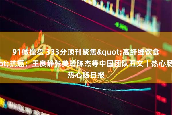 91微操盘 333分顶刊聚焦"高纤维饮食"抗癌；王良静张美玲陈杰等中国团队五文｜热心肠日报