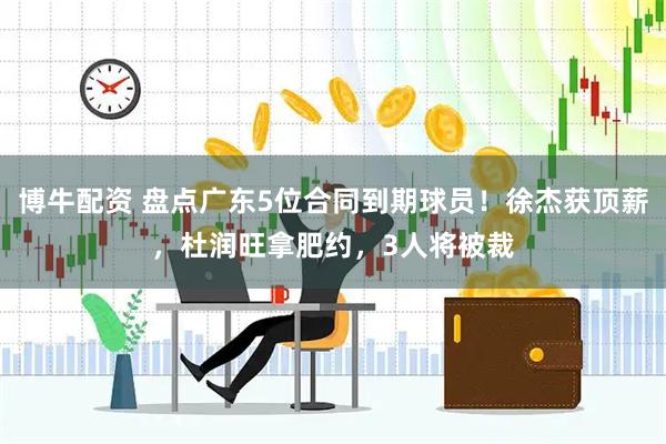 博牛配资 盘点广东5位合同到期球员！徐杰获顶薪，杜润旺拿肥约，3人将被裁
